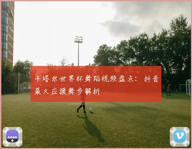卡塔尔世界杯舞蹈视频盘点：抖音最火应援舞步解析