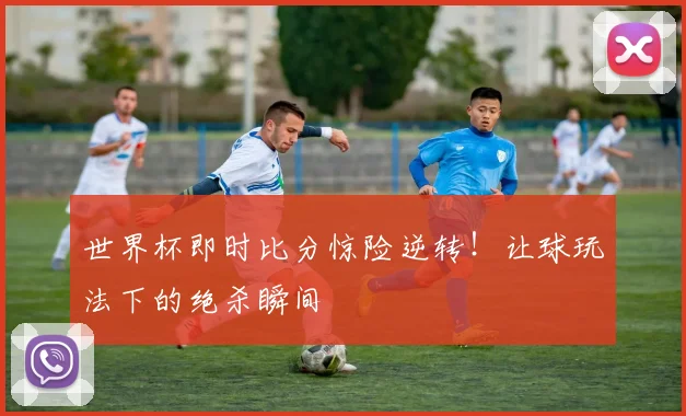 世界杯即时比分惊险逆转!让球玩法下的绝杀瞬间