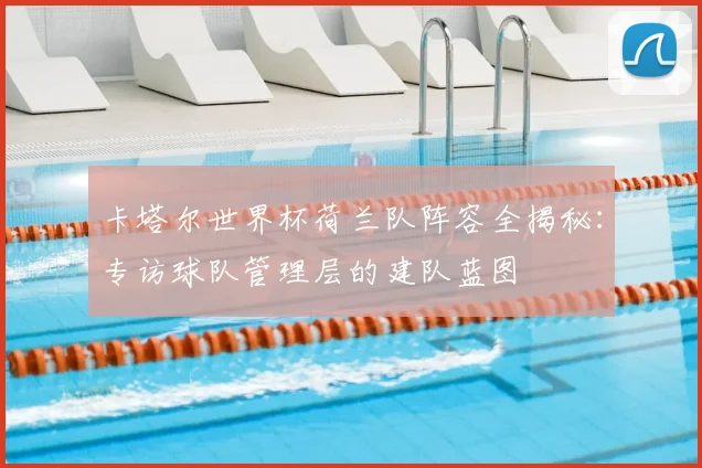 卡塔尔世界杯荷兰队阵容全揭秘:专访球队管理层的建队蓝图