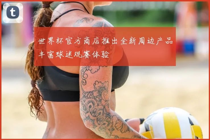 世界杯官方商店推出全新周边产品丰富球迷观赛体验