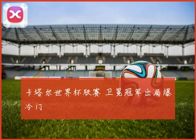 卡塔尔世界杯联赛 卫冕冠军出局爆冷门