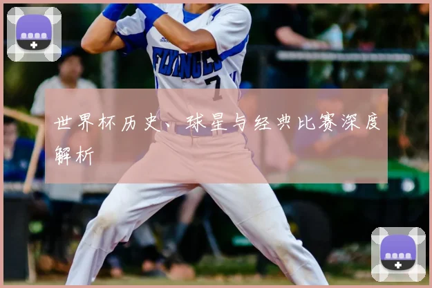 世界杯历史、球星与经典比赛深度解析