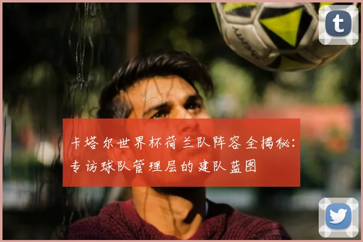 卡塔尔世界杯荷兰队阵容全揭秘：专访球队管理层的建队蓝图