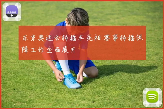 东京奥运会转播车亮相 赛事转播保障工作全面展开