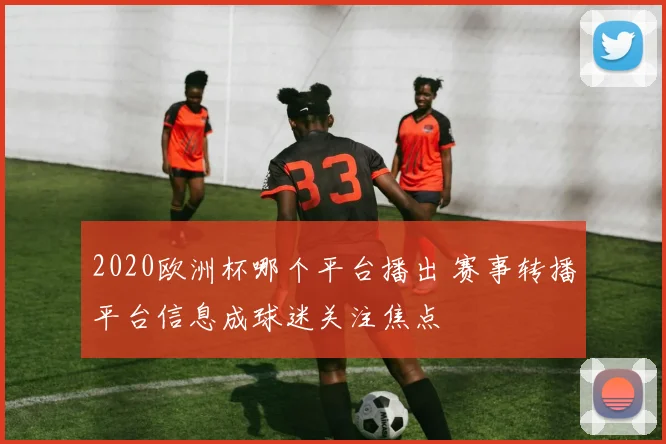 2020欧洲杯哪个平台播出 赛事转播平台信息成球迷关注焦点