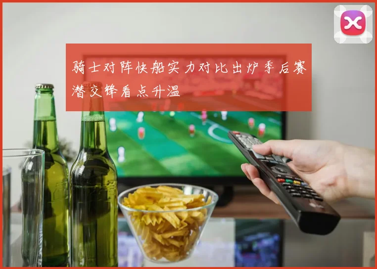 骑士对阵快船实力对比出炉季后赛潜交锋看点升温
