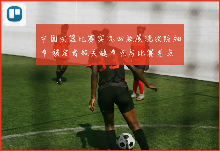 中国女篮比赛实况回放展现攻防细节 锁定晋级关键节点与比赛看点