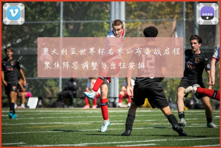 澳大利亚世界杯名单公布备战启程 聚焦阵容调整与出征安排