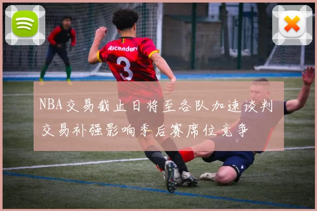NBA交易截止日将至各队加速谈判 交易补强影响季后赛席位竞争