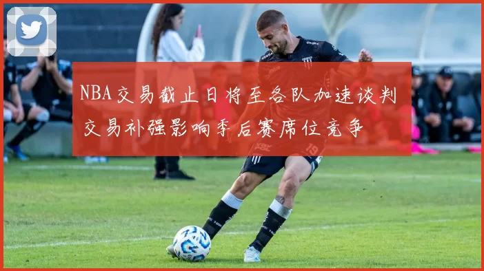 NBA交易截止日将至各队加速谈判 交易补强影响季后赛席位竞争