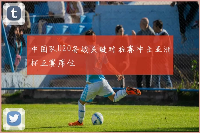 中国队U20备战关键对抗赛冲击亚洲杯正赛席位