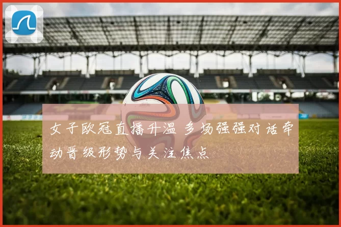 女子欧冠直播升温 多场强强对话牵动晋级形势与关注焦点