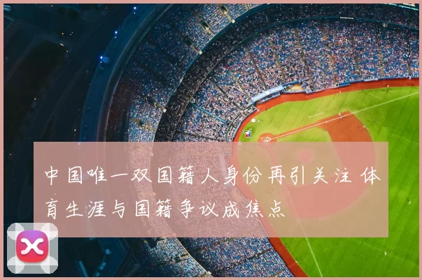 中国唯一双国籍人身份再引关注 体育生涯与国籍争议成焦点