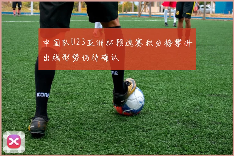 中国队U23亚洲杯预选赛积分榜攀升出线形势仍待确认