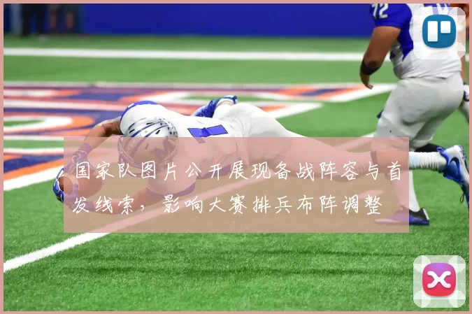 国家队图片公开展现备战阵容与首发线索，影响大赛排兵布阵调整