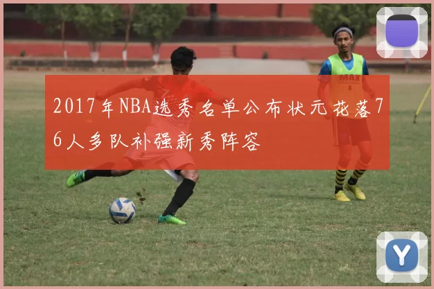 2017年NBA选秀名单公布状元花落76人多队补强新秀阵容