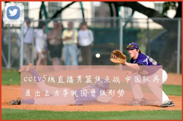 cctv5线直播男篮焦点战 中国队再度出击力争巩固晋级形势