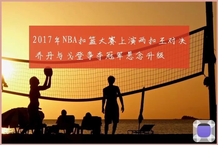 2017年NBA扣篮大赛上演两扣王对决 乔丹与戈登争夺冠军悬念升级