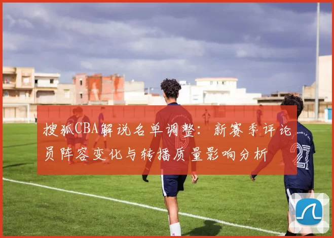 搜狐CBA解说名单调整：新赛季评论员阵容变化与转播质量影响分析