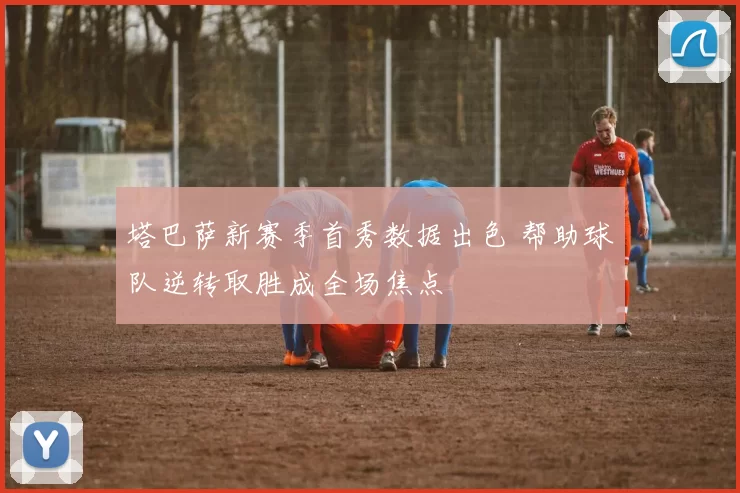 塔巴萨新赛季首秀数据出色 帮助球队逆转取胜成全场焦点