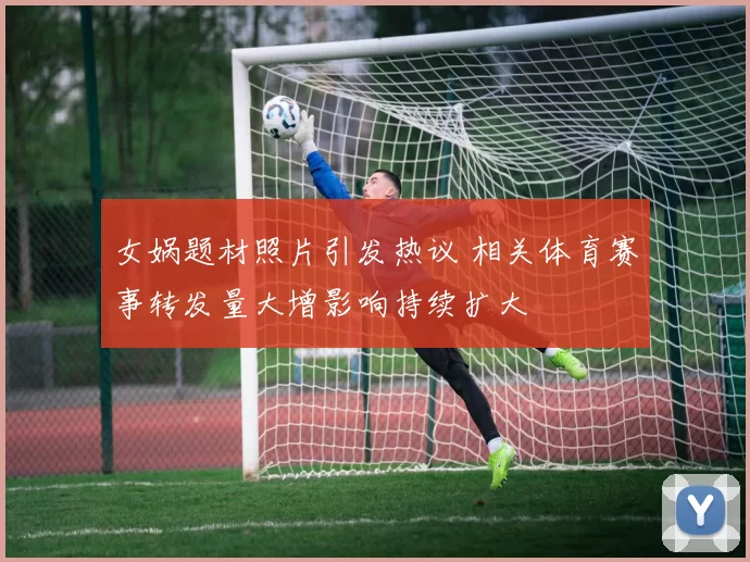 女娲题材照片引发热议 相关体育赛事转发量大增影响持续扩大