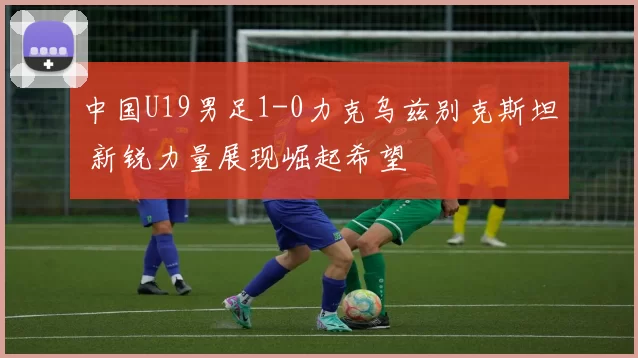 中国U19男足1-0力克乌兹别克斯坦 新锐力量展现崛起希望