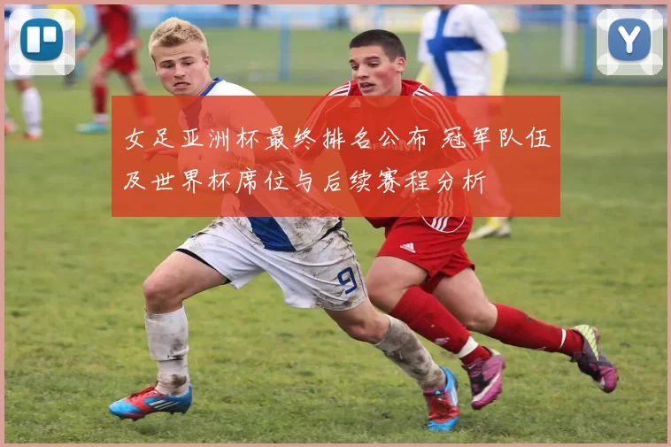 女足亚洲杯最终排名公布 冠军队伍及世界杯席位与后续赛程分析