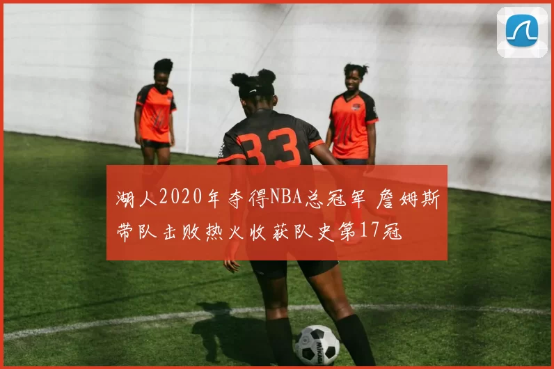 湖人2020年夺得NBA总冠军 詹姆斯带队击败热火收获队史第17冠