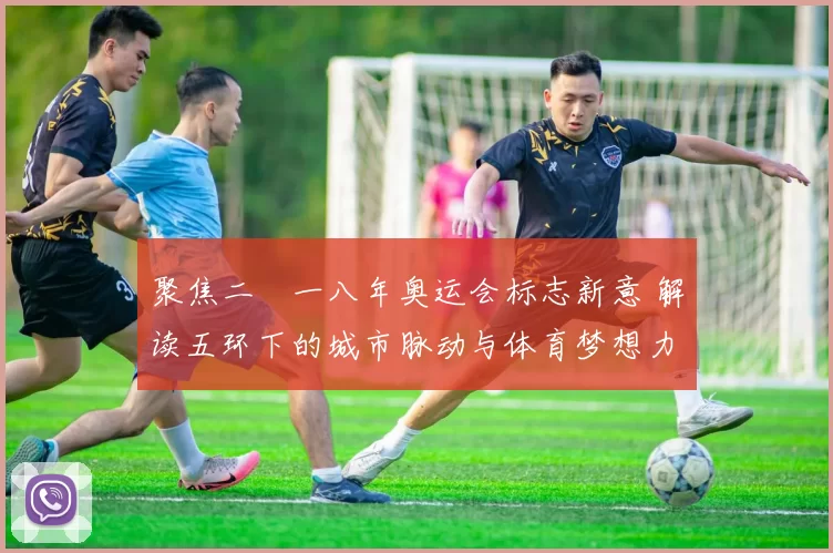 聚焦二〇一八年奥运会标志新意 解读五环下的城市脉动与体育梦想力量