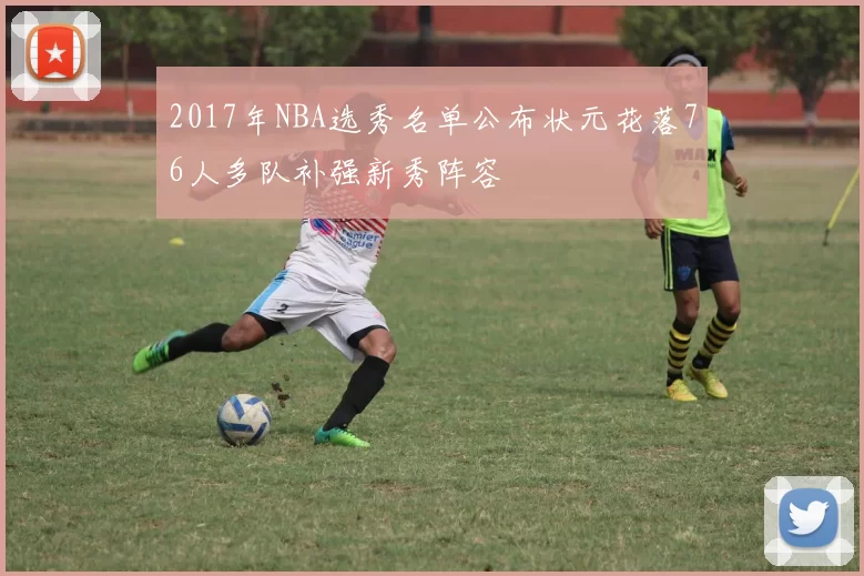 2017年NBA选秀名单公布状元花落76人多队补强新秀阵容