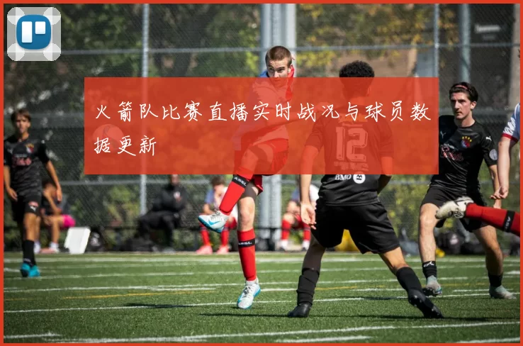 火箭队比赛直播实时战况与球员数据更新