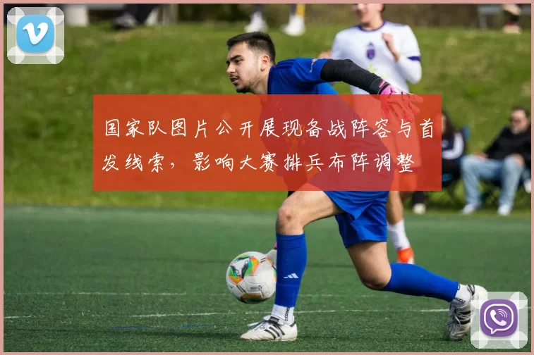 国家队图片公开展现备战阵容与首发线索，影响大赛排兵布阵调整