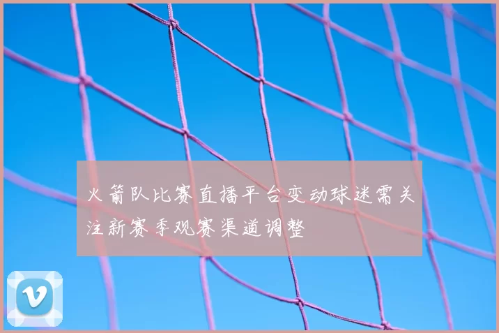 火箭队比赛直播平台变动球迷需关注新赛季观赛渠道调整