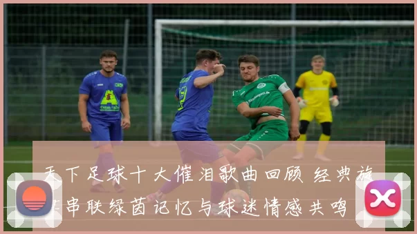 天下足球十大催泪歌曲回顾 经典旋律串联绿茵记忆与球迷情感共鸣