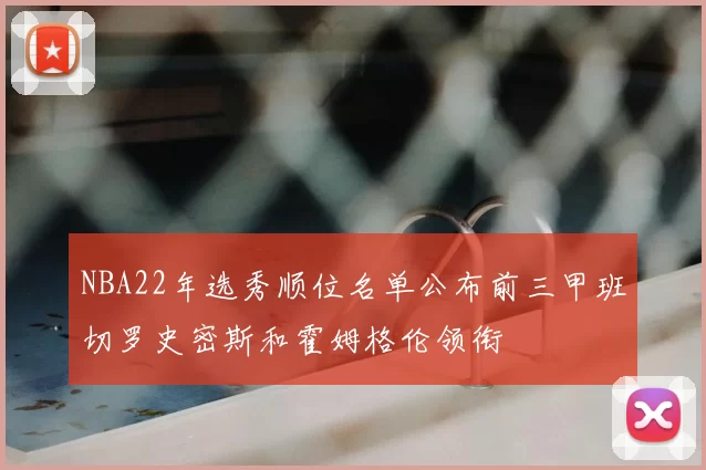 NBA22年选秀顺位名单公布前三甲班切罗史密斯和霍姆格伦领衔
