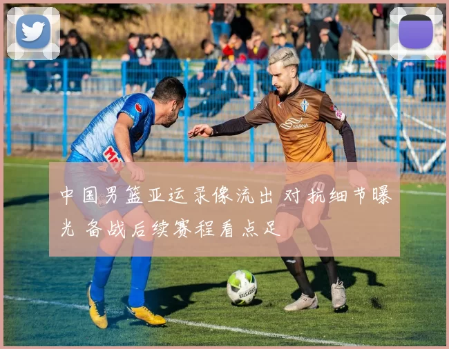 中国男篮亚运录像流出 对抗细节曝光 备战后续赛程看点足