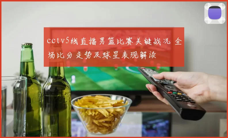 cctv5线直播男篮比赛关键战况 全场比分走势及球星表现解读