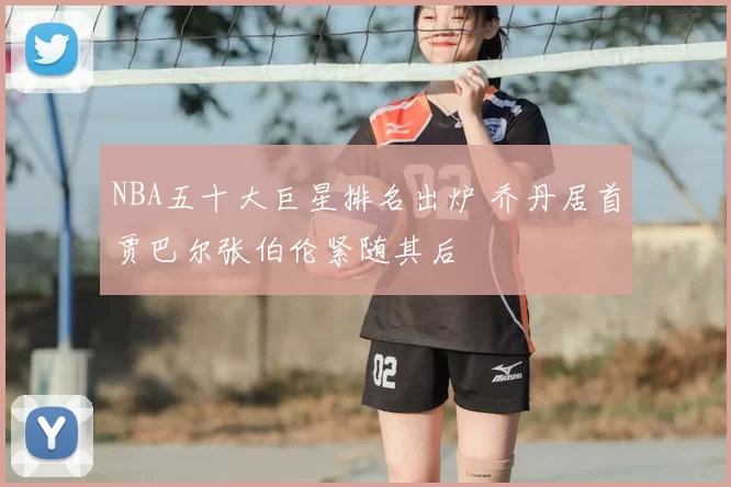 NBA五十大巨星排名出炉 乔丹居首贾巴尔张伯伦紧随其后