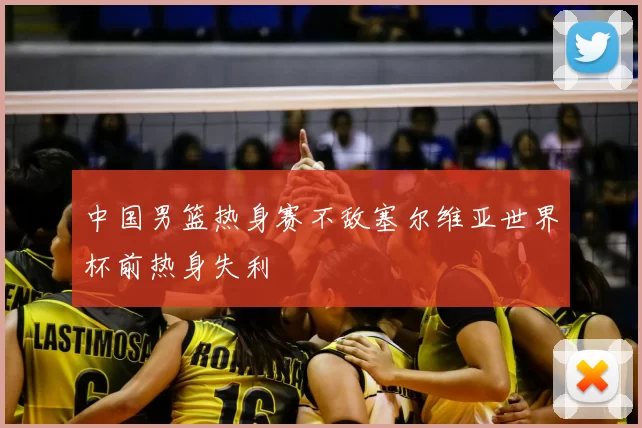 中国男篮热身赛不敌塞尔维亚世界杯前热身失利