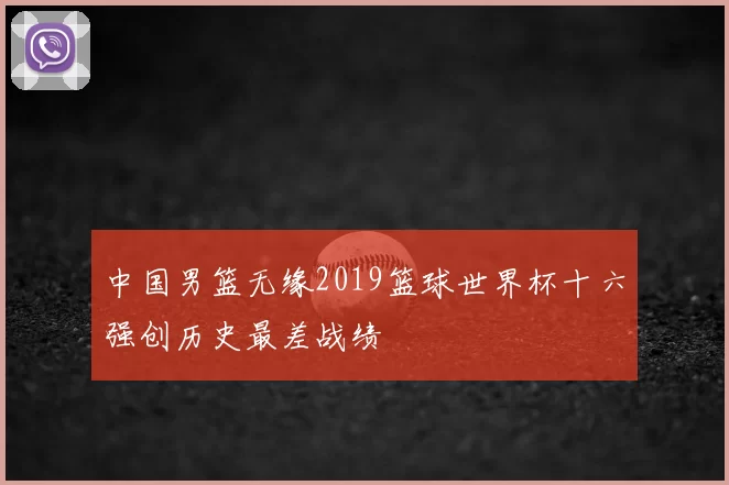 中国男篮无缘2019篮球世界杯十六强创历史最差战绩