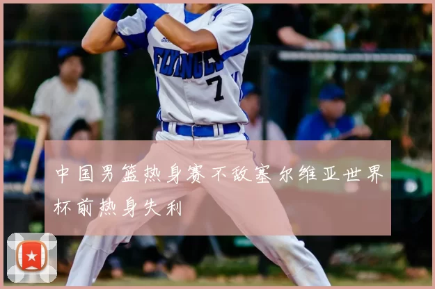 中国男篮热身赛不敌塞尔维亚世界杯前热身失利