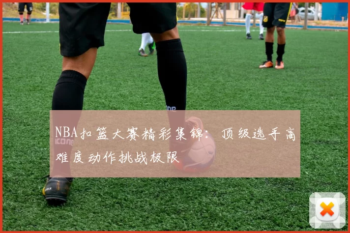 NBA扣篮大赛精彩集锦：顶级选手高难度动作挑战极限