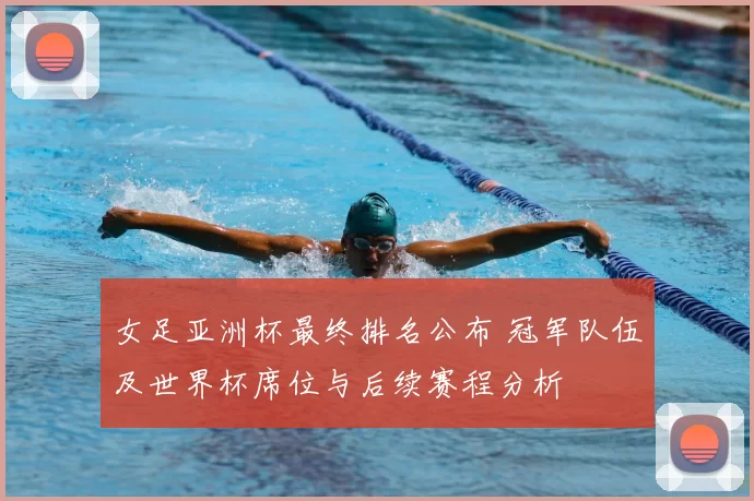女足亚洲杯最终排名公布 冠军队伍及世界杯席位与后续赛程分析