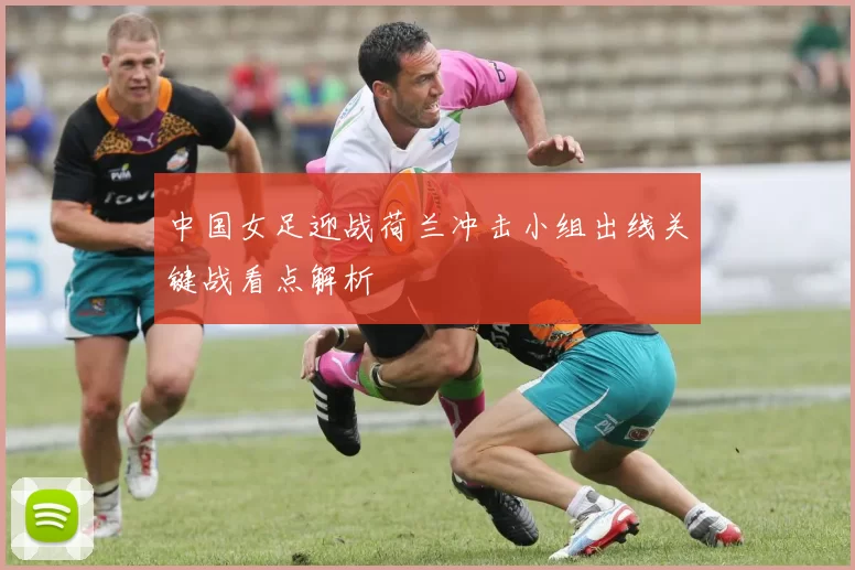 中国女足迎战荷兰冲击小组出线关键战看点解析