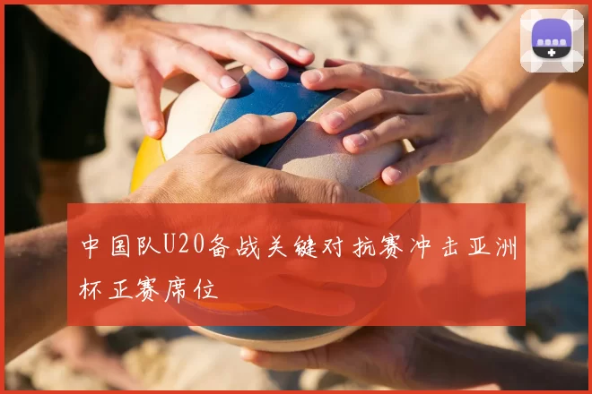 中国队U20备战关键对抗赛冲击亚洲杯正赛席位