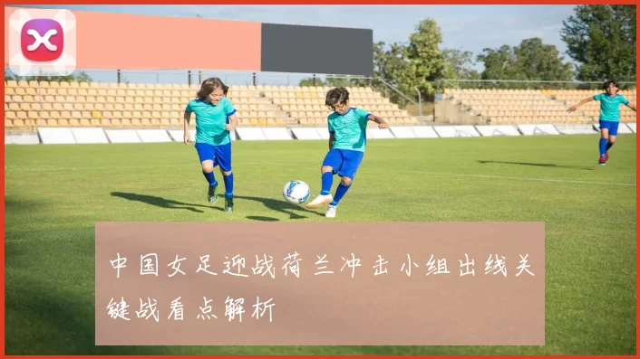 中国女足迎战荷兰冲击小组出线关键战看点解析