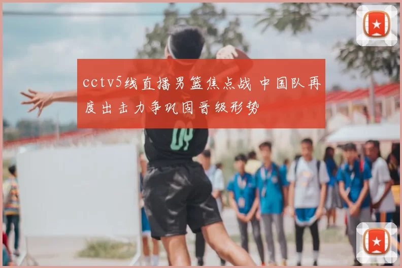 cctv5线直播男篮焦点战 中国队再度出击力争巩固晋级形势