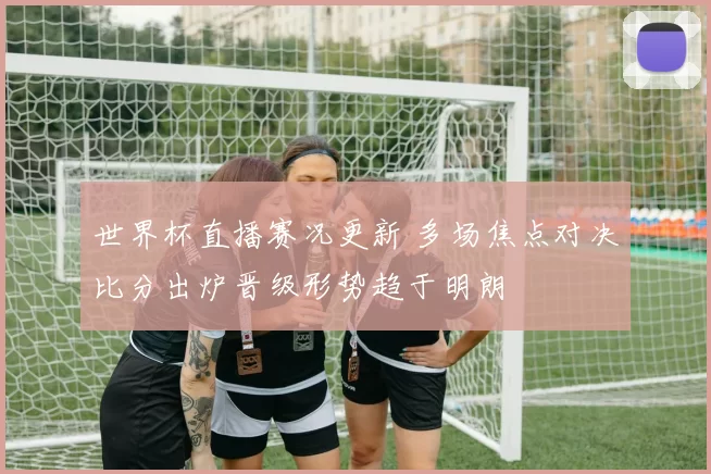 世界杯直播赛况更新 多场焦点对决比分出炉晋级形势趋于明朗