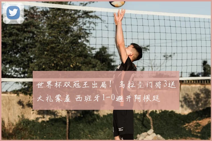 世界杯双冠王出局！乌拉圭门将3送大礼蒙羞 西班牙1-0避开阿根廷