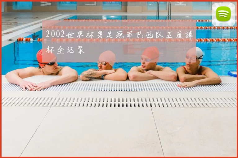 2002世界杯男足冠军巴西队五度捧杯全记录